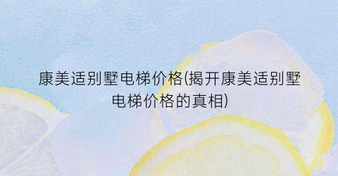 康美适别墅电梯价格(揭开康美适别墅电梯价格的真相)