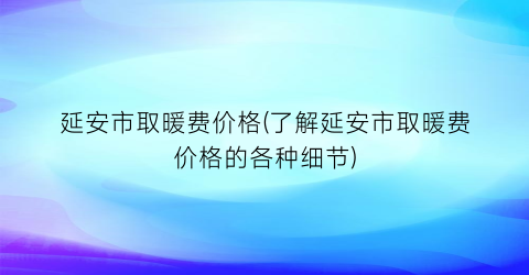 延安市取暖费价格(了解延安市取暖费价格的各种细节)