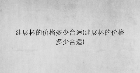 建展杯的价格多少合适(建展杯的价格多少合适)