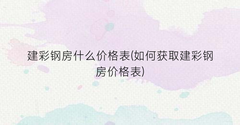 建彩钢房什么价格表(如何获取建彩钢房价格表)