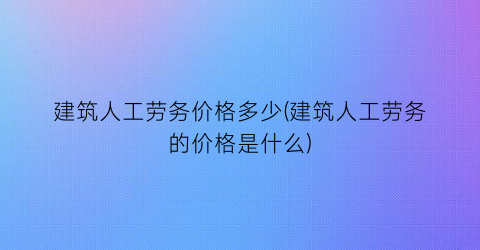 建筑人工劳务价格多少(建筑人工劳务的价格是什么)