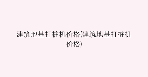 建筑地基打桩机价格(建筑地基打桩机价格)