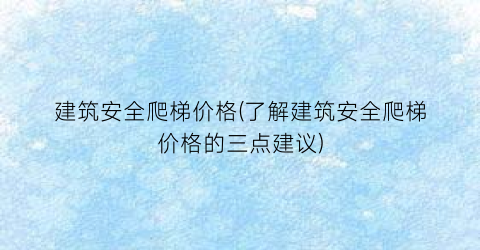 建筑安全爬梯价格(了解建筑安全爬梯价格的三点建议)