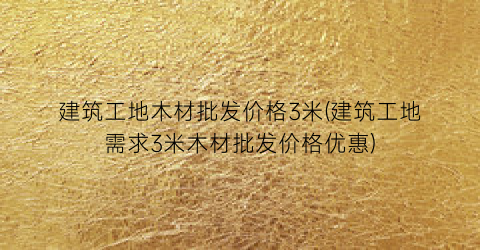 建筑工地木材批发价格3米(建筑工地需求3米木材批发价格优惠)