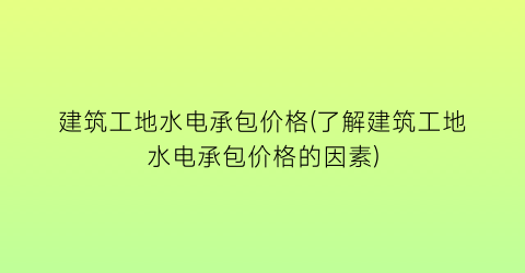 建筑工地水电承包价格(了解建筑工地水电承包价格的因素)