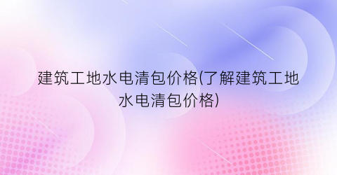 建筑工地水电清包价格(了解建筑工地水电清包价格)