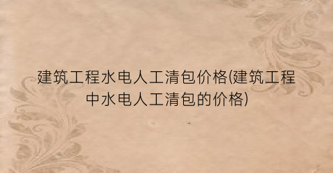 建筑工程水电人工清包价格(建筑工程中水电人工清包的价格)