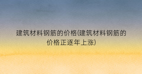 建筑材料钢筋的价格(建筑材料钢筋的价格正逐年上涨)