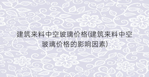 建筑来料中空玻璃价格(建筑来料中空玻璃价格的影响因素)