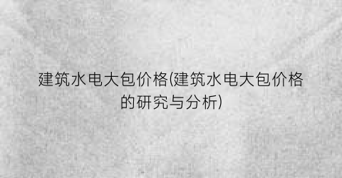 建筑水电大包价格(建筑水电大包价格的研究与分析)