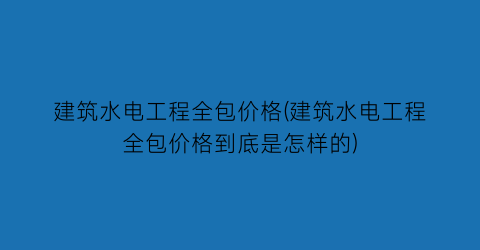 建筑水电工程全包价格(建筑水电工程全包价格到底是怎样的)