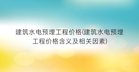 建筑水电预埋工程价格(建筑水电预埋工程价格含义及相关因素)