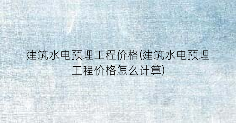 建筑水电预埋工程价格(建筑水电预埋工程价格怎么计算)