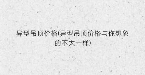 异型吊顶价格(异型吊顶价格与你想象的不太一样)