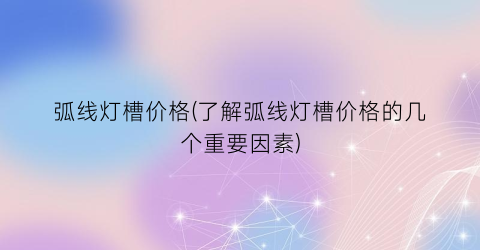 弧线灯槽价格(了解弧线灯槽价格的几个重要因素)