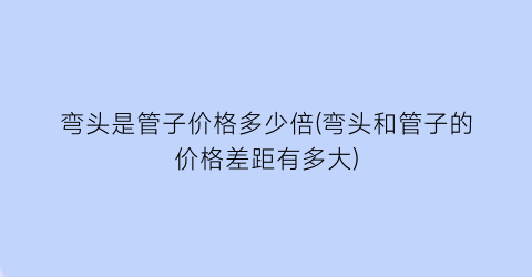 弯头是管子价格多少倍(弯头和管子的价格差距有多大)