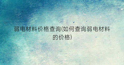 弱电材料价格查询(如何查询弱电材料的价格)