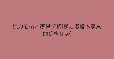 强力老榆木家具价格(强力老榆木家具的价格优势)