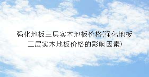 强化地板三层实木地板价格(强化地板三层实木地板价格的影响因素)