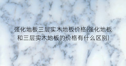 “强化地板三层实木地板价格(强化地板和三层实木地板的价格有什么区别)