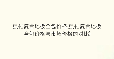 强化复合地板全包价格(强化复合地板全包价格与市场价格的对比)