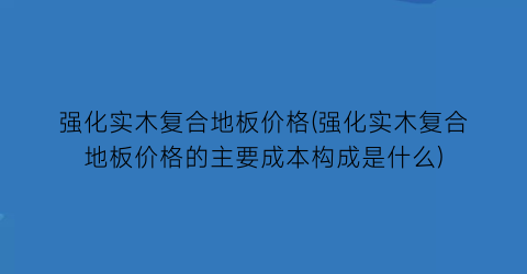 强化实木复合地板价格(强化实木复合地板价格的主要成本构成是什么)