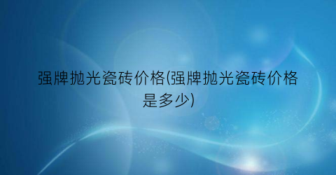 “强牌抛光瓷砖价格(强牌抛光瓷砖价格是多少)