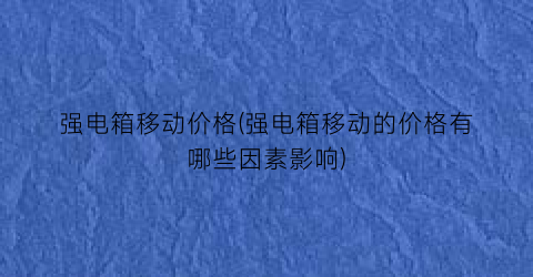 “强电箱移动价格(强电箱移动的价格有哪些因素影响)