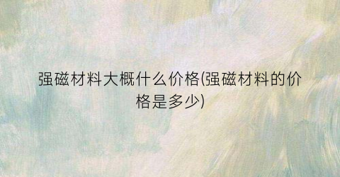 强磁材料大概什么价格(强磁材料的价格是多少)