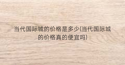 当代国际城的价格是多少(当代国际城的价格真的便宜吗)
