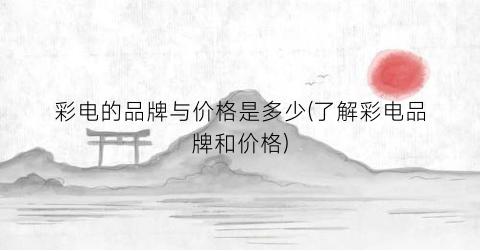 “彩电的品牌与价格是多少(了解彩电品牌和价格)