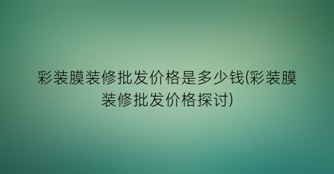 彩装膜装修批发价格是多少钱(彩装膜装修批发价格探讨)