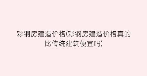 彩钢房建造价格(彩钢房建造价格真的比传统建筑便宜吗)