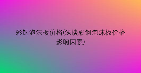 彩钢泡沫板价格(浅谈彩钢泡沫板价格影响因素)