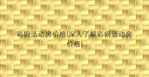彩钢活动房价格(深入了解彩钢活动房价格)
