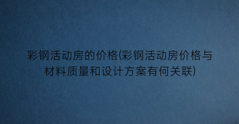 彩钢活动房的价格(彩钢活动房价格与材料质量和设计方案有何关联)