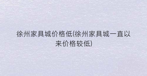 徐州家具城价格低(徐州家具城一直以来价格较低)