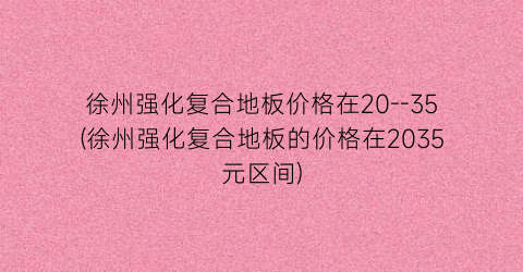 徐州强化复合地板价格在20--35(徐州强化复合地板的价格在2035元区间)