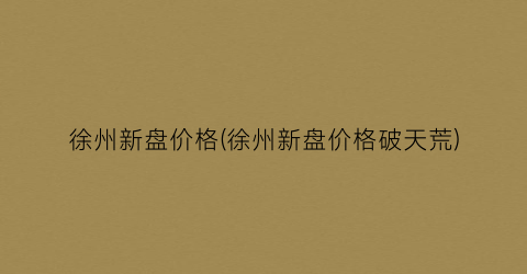 徐州新盘价格(徐州新盘价格破天荒)