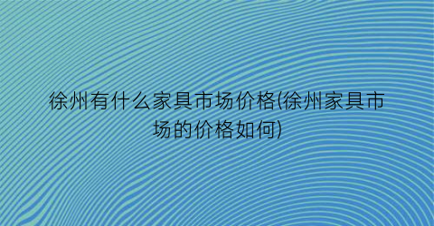 徐州有什么家具市场价格(徐州家具市场的价格如何)