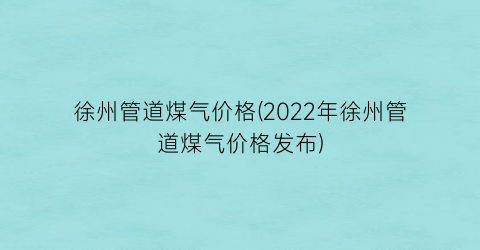 徐州管道煤气价格(2022年徐州管道煤气价格发布)