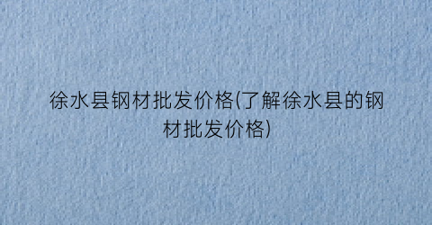 徐水县钢材批发价格(了解徐水县的钢材批发价格)