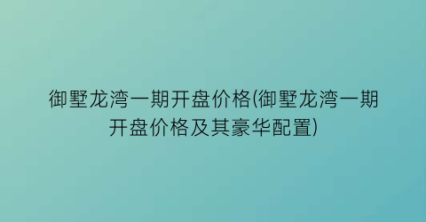 御墅龙湾一期开盘价格(御墅龙湾一期开盘价格及其豪华配置)