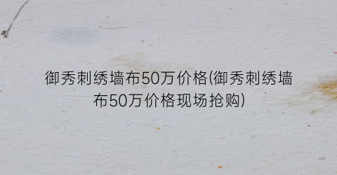 御秀刺绣墙布50万价格(御秀刺绣墙布50万价格现场抢购)
