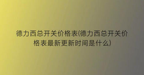 德力西总开关价格表(德力西总开关价格表最新更新时间是什么)