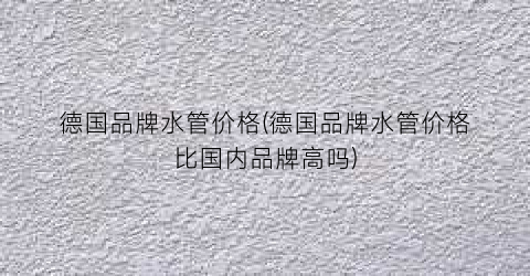 德国品牌水管价格(德国品牌水管价格比国内品牌高吗)