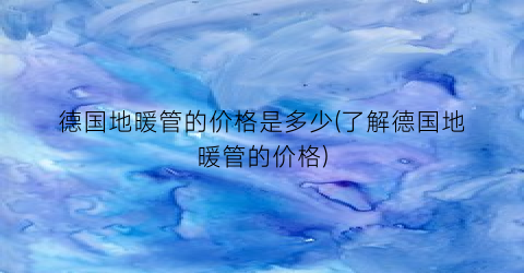 德国地暖管的价格是多少(了解德国地暖管的价格)