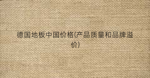 德国地板中国价格(产品质量和品牌溢价)