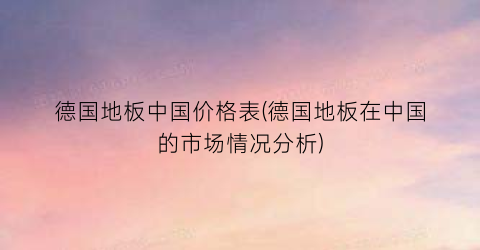 德国地板中国价格表(德国地板在中国的市场情况分析)