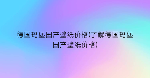 德国玛堡国产壁纸价格(了解德国玛堡国产壁纸价格)